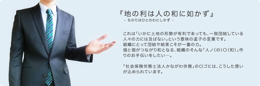 『地の利は人の和に如かず』 - ちのりはひとのわにしかず -これは「いかに土地の形勢が有利であっても、一致団結している人々の力には及ばない」という意味の孟子の言葉です。組織にとって団結や結束こそが一番の力。個と個がつながり和となる、組織のそんな「人ノ（の）〇（和）」作りのお手伝いをしたい…。「社会保険労務士法人かながわ労務」のロゴには、こうした想いが込められています。